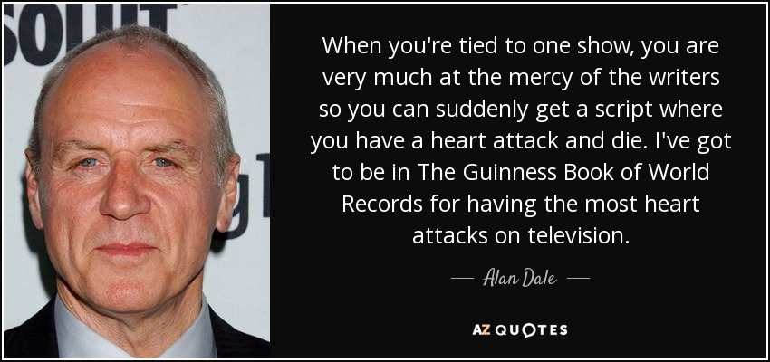 When you're tied to one show, you are very much at the mercy of the writers so you can suddenly get a script where you have a heart attack and die. I've got to be in The Guinness Book of World Records for having the most heart attacks on television. - Alan Dale