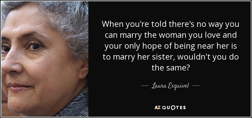 When you're told there's no way you can marry the woman you love and your only hope of being near her is to marry her sister, wouldn't you do the same? - Laura Esquivel