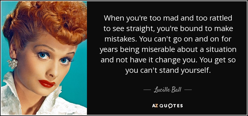 When you're too mad and too rattled to see straight, you're bound to make mistakes. You can't go on and on for years being miserable about a situation and not have it change you. You get so you can't stand yourself. - Lucille Ball
