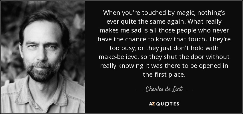 When you're touched by magic, nothing's ever quite the same again. What really makes me sad is all those people who never have the chance to know that touch. They're too busy, or they just don't hold with make-believe, so they shut the door without really knowing it was there to be opened in the first place. - Charles de Lint
