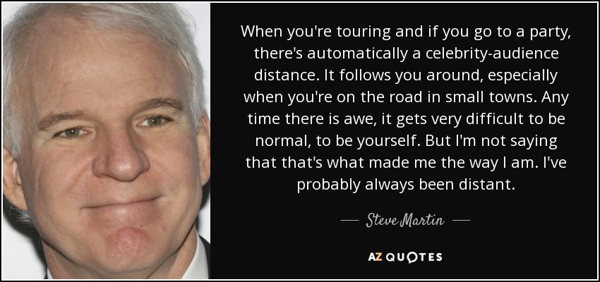 When you're touring and if you go to a party, there's automatically a celebrity-audience distance. It follows you around, especially when you're on the road in small towns. Any time there is awe, it gets very difficult to be normal, to be yourself. But I'm not saying that that's what made me the way I am. I've probably always been distant. - Steve Martin