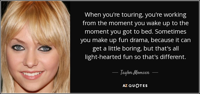 When you're touring, you're working from the moment you wake up to the moment you got to bed. Sometimes you make up fun drama, because it can get a little boring, but that's all light-hearted fun so that's different. - Taylor Momsen