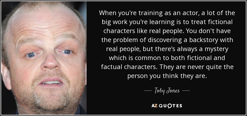 When you're training as an actor, a lot of the big work you're learning is to treat fictional characters like real people. You don't have the problem of discovering a backstory with real people, but there's always a mystery which is common to both fictional and factual characters. They are never quite the person you think they are. - Toby Jones