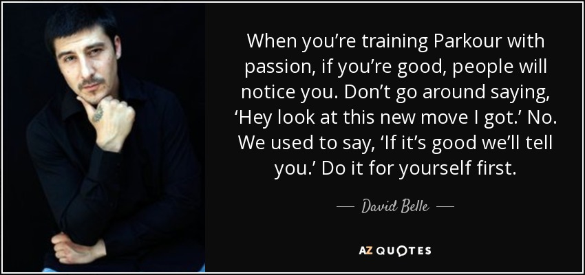When you’re training Parkour with passion, if you’re good, people will notice you. Don’t go around saying, ‘Hey look at this new move I got.’ No. We used to say, ‘If it’s good we’ll tell you.’ Do it for yourself first. - David Belle