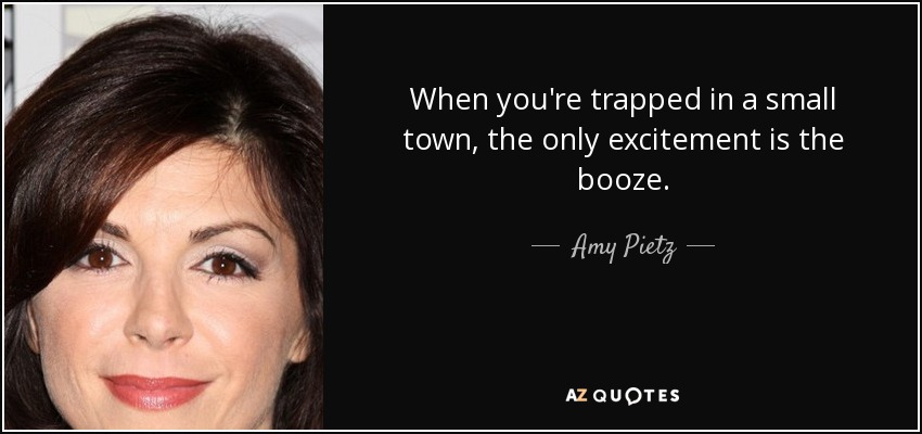 When you're trapped in a small town, the only excitement is the booze. - Amy Pietz