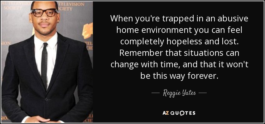 When you're trapped in an abusive home environment you can feel completely hopeless and lost. Remember that situations can change with time, and that it won't be this way forever. - Reggie Yates