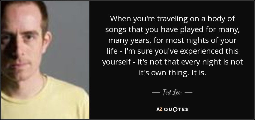 When you're traveling on a body of songs that you have played for many, many years, for most nights of your life - I'm sure you've experienced this yourself - it's not that every night is not it's own thing. It is. - Ted Leo