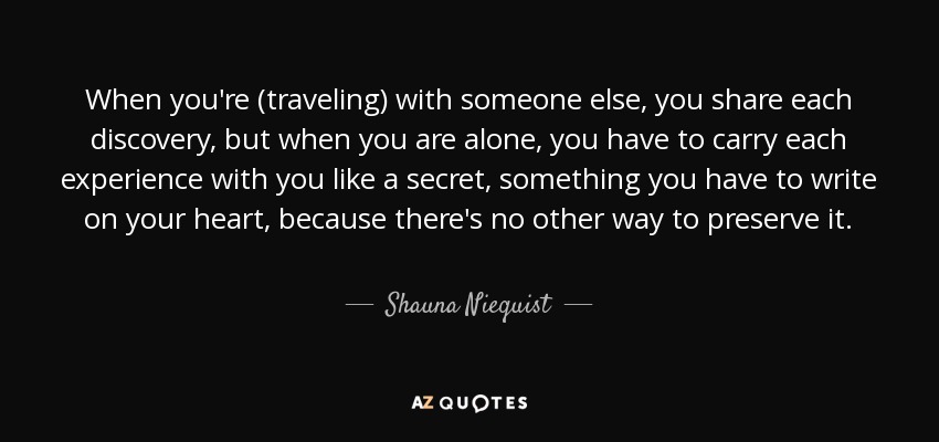 When you're (traveling) with someone else, you share each discovery, but when you are alone, you have to carry each experience with you like a secret, something you have to write on your heart, because there's no other way to preserve it. - Shauna Niequist