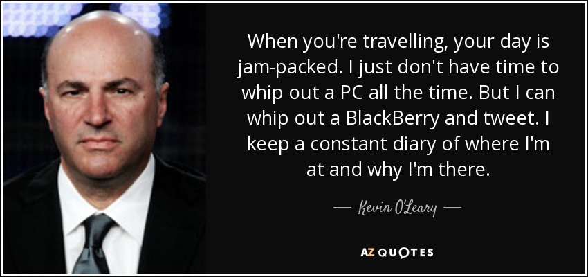 When you're travelling, your day is jam-packed. I just don't have time to whip out a PC all the time. But I can whip out a BlackBerry and tweet. I keep a constant diary of where I'm at and why I'm there. - Kevin O'Leary