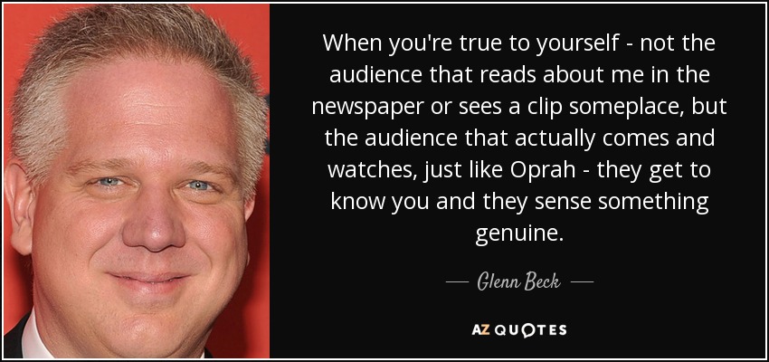 When you're true to yourself - not the audience that reads about me in the newspaper or sees a clip someplace, but the audience that actually comes and watches, just like Oprah - they get to know you and they sense something genuine. - Glenn Beck