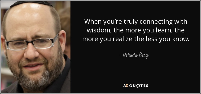When you’re truly connecting with wisdom, the more you learn, the more you realize the less you know. - Yehuda Berg