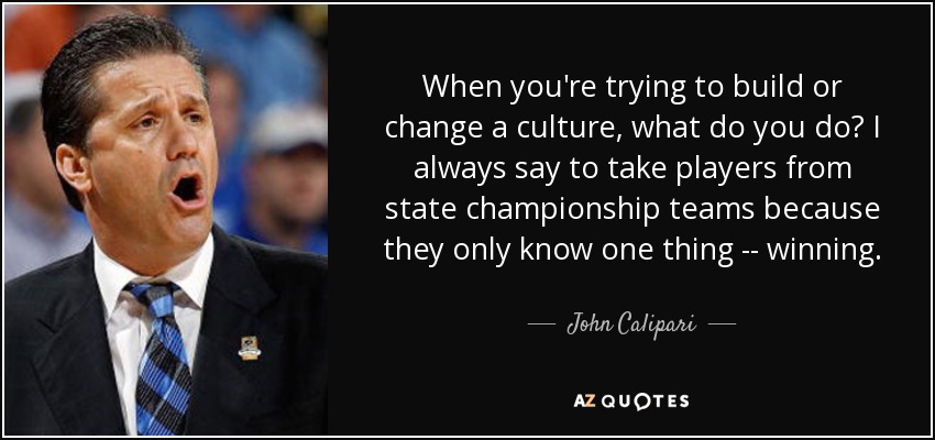When you're trying to build or change a culture, what do you do? I always say to take players from state championship teams because they only know one thing -- winning. - John Calipari