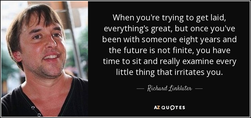 When you're trying to get laid, everything's great, but once you've been with someone eight years and the future is not finite, you have time to sit and really examine every little thing that irritates you. - Richard Linklater