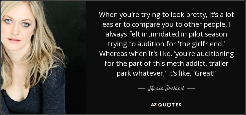 When you're trying to look pretty, it's a lot easier to compare you to other people. I always felt intimidated in pilot season trying to audition for 'the girlfriend.' Whereas when it's like, 'you're auditioning for the part of this meth addict, trailer park whatever,' it's like, 'Great!' - Marin Ireland