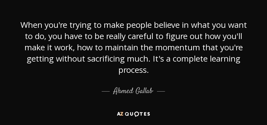 When you're trying to make people believe in what you want to do, you have to be really careful to figure out how you'll make it work, how to maintain the momentum that you're getting without sacrificing much. It's a complete learning process. - Ahmed Gallab