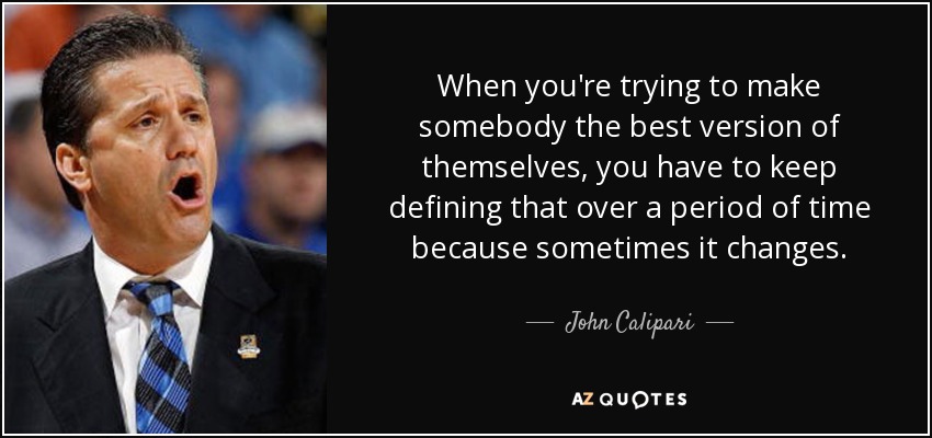 When you're trying to make somebody the best version of themselves, you have to keep defining that over a period of time because sometimes it changes. - John Calipari
