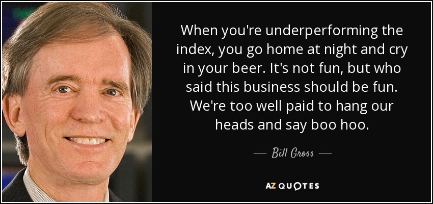 When you're underperforming the index, you go home at night and cry in your beer. It's not fun, but who said this business should be fun. We're too well paid to hang our heads and say boo hoo. - Bill Gross