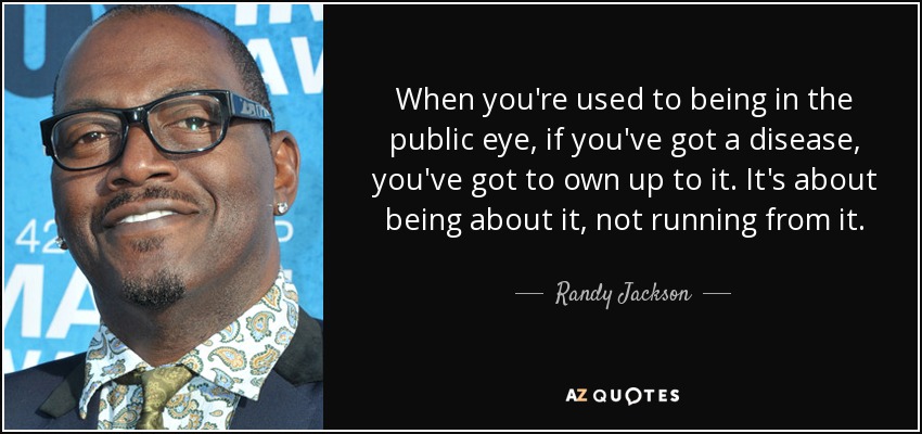 When you're used to being in the public eye, if you've got a disease, you've got to own up to it. It's about being about it, not running from it. - Randy Jackson