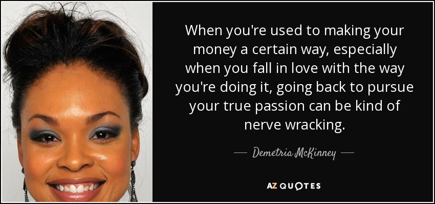 When you're used to making your money a certain way, especially when you fall in love with the way you're doing it, going back to pursue your true passion can be kind of nerve wracking. - Demetria McKinney