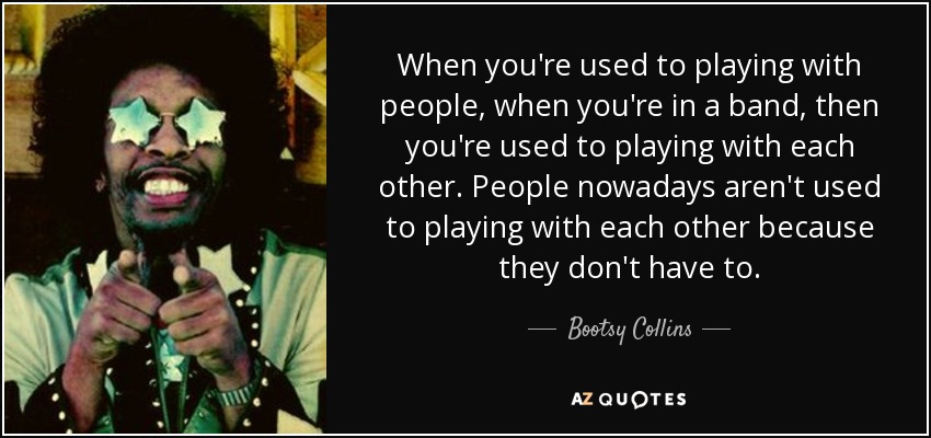 When you're used to playing with people, when you're in a band, then you're used to playing with each other. People nowadays aren't used to playing with each other because they don't have to. - Bootsy Collins