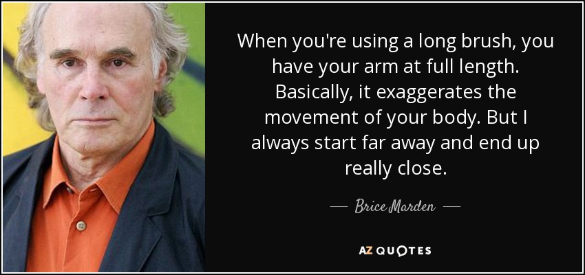 When you're using a long brush, you have your arm at full length. Basically, it exaggerates the movement of your body. But I always start far away and end up really close. - Brice Marden