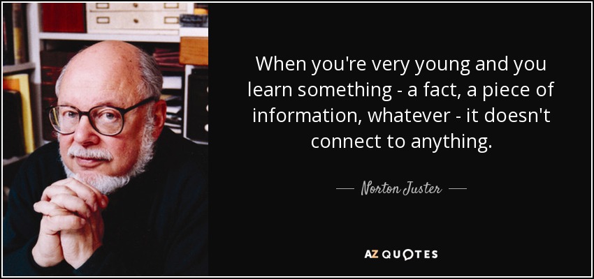 When you're very young and you learn something - a fact, a piece of information, whatever - it doesn't connect to anything. - Norton Juster