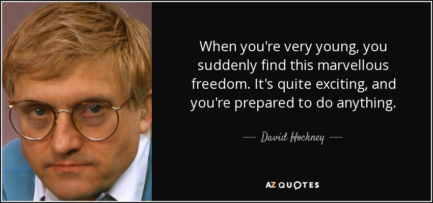 When you're very young, you suddenly find this marvellous freedom. It's quite exciting, and you're prepared to do anything. - David Hockney