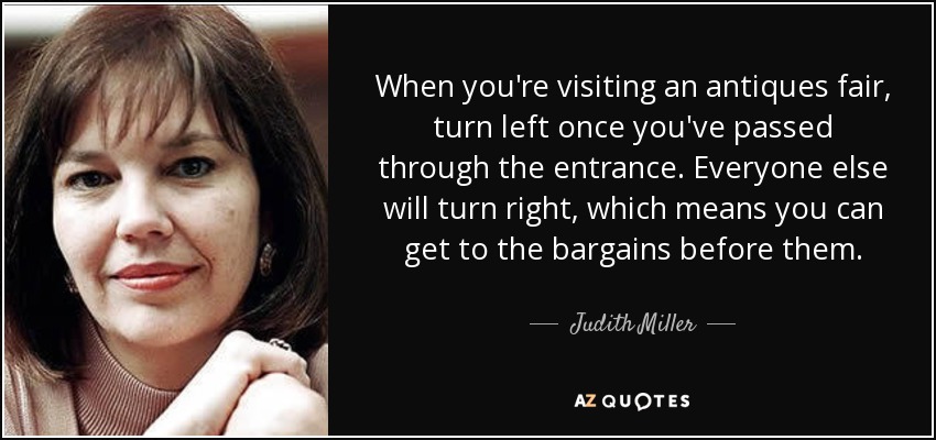 When you're visiting an antiques fair, turn left once you've passed through the entrance. Everyone else will turn right, which means you can get to the bargains before them. - Judith Miller