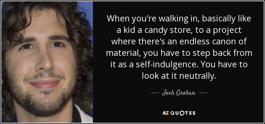 When you're walking in, basically like a kid a candy store, to a project where there's an endless canon of material, you have to step back from it as a self-indulgence. You have to look at it neutrally. - Josh Groban