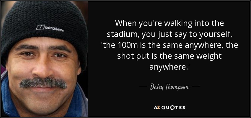 When you're walking into the stadium, you just say to yourself, 'the 100m is the same anywhere, the shot put is the same weight anywhere.' - Daley Thompson