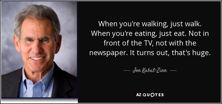 When you're walking, just walk. When you're eating, just eat. Not in front of the TV, not with the newspaper. It turns out, that's huge. - Jon Kabat-Zinn