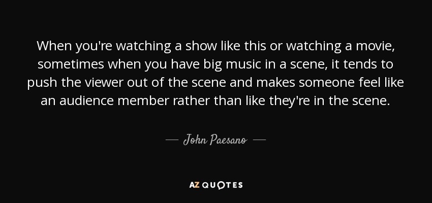 When you're watching a show like this or watching a movie, sometimes when you have big music in a scene, it tends to push the viewer out of the scene and makes someone feel like an audience member rather than like they're in the scene. - John Paesano