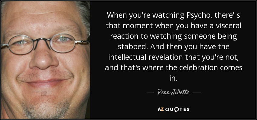 When you're watching Psycho, there' s that moment when you have a visceral reaction to watching someone being stabbed. And then you have the intellectual revelation that you're not, and that's where the celebration comes in. - Penn Jillette