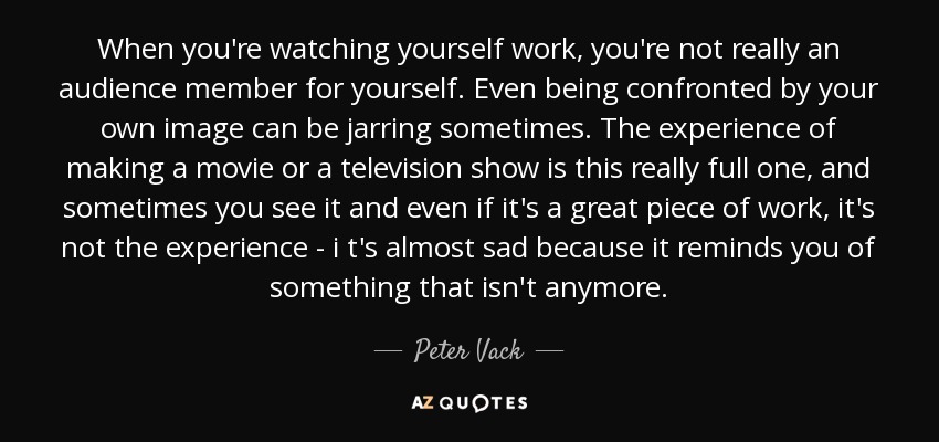 When you're watching yourself work, you're not really an audience member for yourself. Even being confronted by your own image can be jarring sometimes. The experience of making a movie or a television show is this really full one, and sometimes you see it and even if it's a great piece of work, it's not the experience - i t's almost sad because it reminds you of something that isn't anymore. - Peter Vack