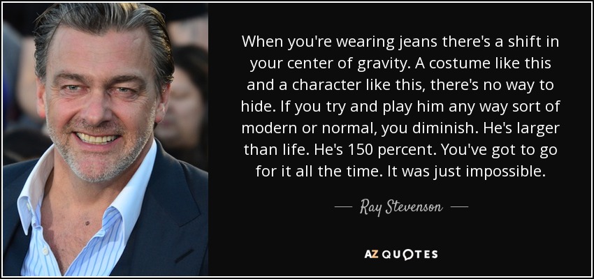 When you're wearing jeans there's a shift in your center of gravity. A costume like this and a character like this, there's no way to hide. If you try and play him any way sort of modern or normal, you diminish. He's larger than life. He's 150 percent. You've got to go for it all the time. It was just impossible. - Ray Stevenson