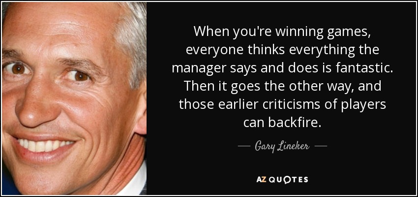 When you're winning games, everyone thinks everything the manager says and does is fantastic. Then it goes the other way, and those earlier criticisms of players can backfire. - Gary Lineker