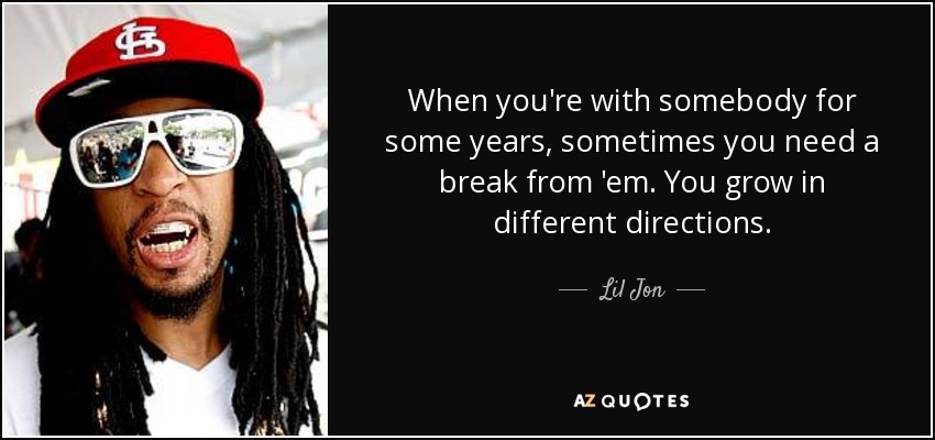 When you're with somebody for some years, sometimes you need a break from 'em. You grow in different directions. - Lil Jon