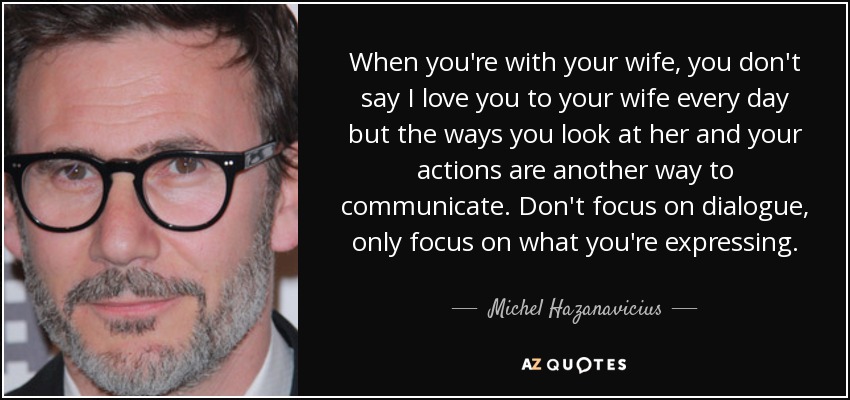 When you're with your wife, you don't say I love you to your wife every day but the ways you look at her and your actions are another way to communicate. Don't focus on dialogue, only focus on what you're expressing. - Michel Hazanavicius