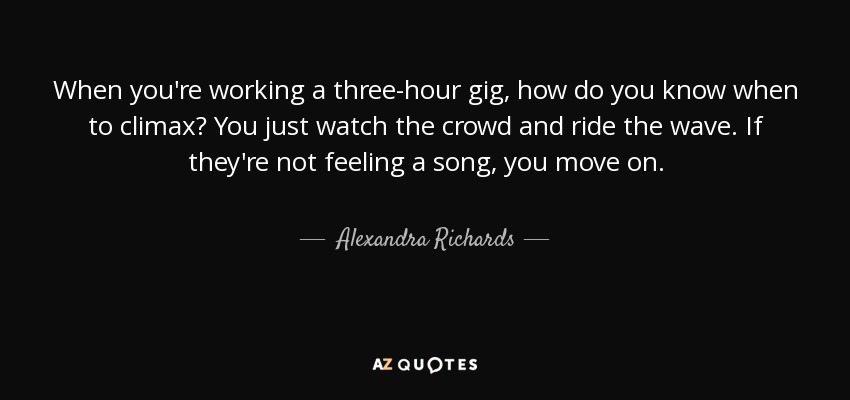 When you're working a three-hour gig, how do you know when to climax? You just watch the crowd and ride the wave. If they're not feeling a song, you move on. - Alexandra Richards