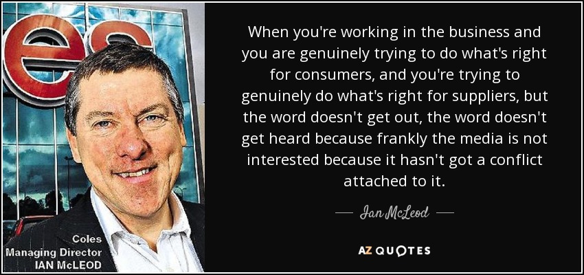 When you're working in the business and you are genuinely trying to do what's right for consumers, and you're trying to genuinely do what's right for suppliers, but the word doesn't get out, the word doesn't get heard because frankly the media is not interested because it hasn't got a conflict attached to it. - Ian McLeod