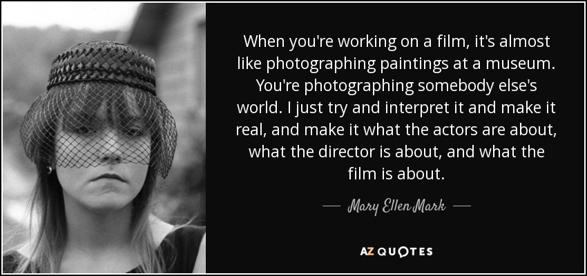 When you're working on a film, it's almost like photographing paintings at a museum. You're photographing somebody else's world. I just try and interpret it and make it real, and make it what the actors are about, what the director is about, and what the film is about. - Mary Ellen Mark