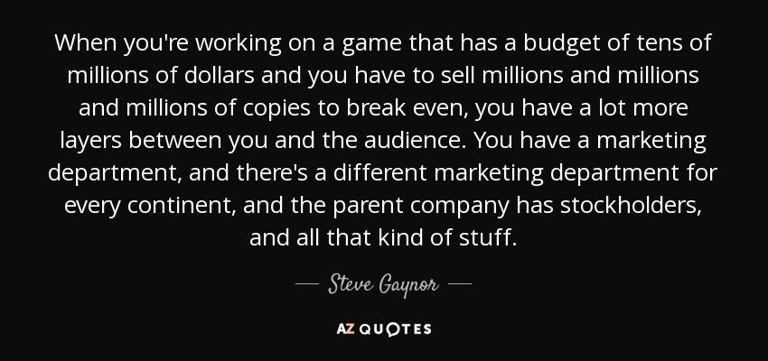 When you're working on a game that has a budget of tens of millions of dollars and you have to sell millions and millions and millions of copies to break even, you have a lot more layers between you and the audience. You have a marketing department, and there's a different marketing department for every continent, and the parent company has stockholders, and all that kind of stuff. - Steve Gaynor