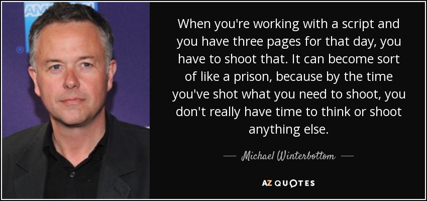 When you're working with a script and you have three pages for that day, you have to shoot that. It can become sort of like a prison, because by the time you've shot what you need to shoot, you don't really have time to think or shoot anything else. - Michael Winterbottom