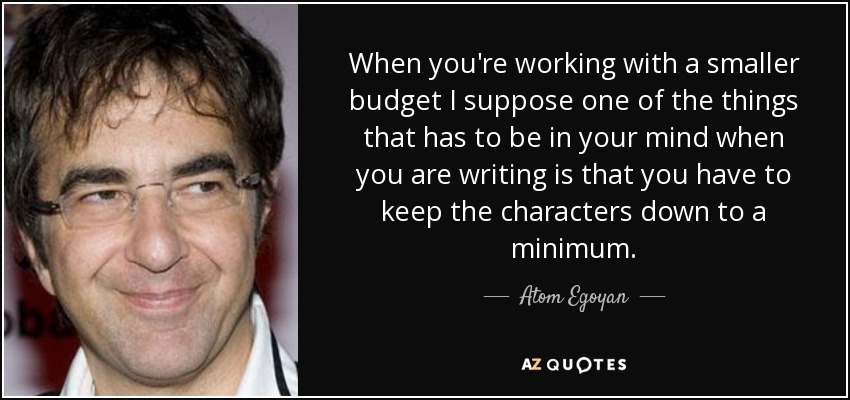 When you're working with a smaller budget I suppose one of the things that has to be in your mind when you are writing is that you have to keep the characters down to a minimum. - Atom Egoyan