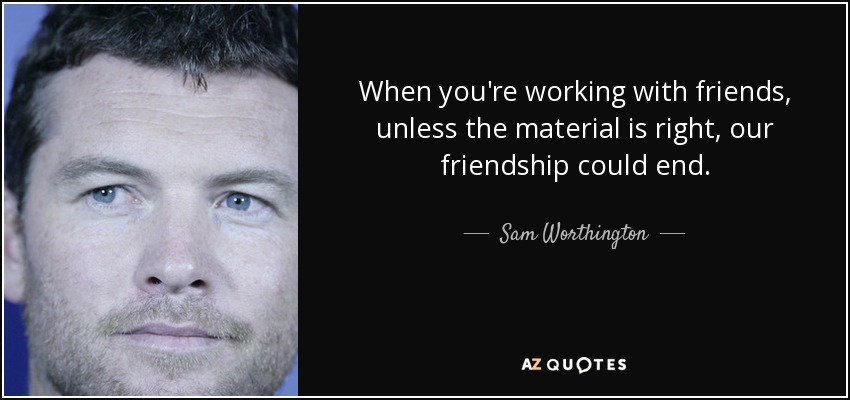 When you're working with friends, unless the material is right, our friendship could end. - Sam Worthington