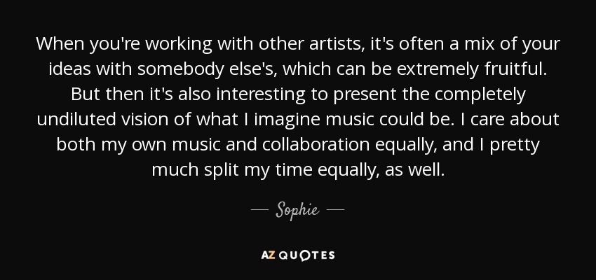 When you're working with other artists, it's often a mix of your ideas with somebody else's, which can be extremely fruitful. But then it's also interesting to present the completely undiluted vision of what I imagine music could be. I care about both my own music and collaboration equally, and I pretty much split my time equally, as well. - Sophie