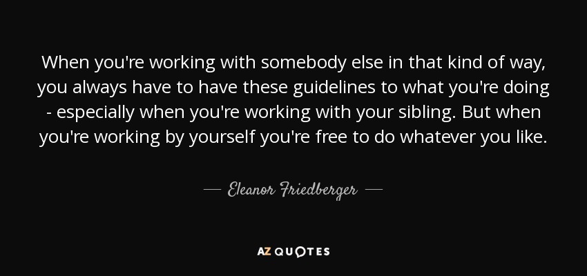 When you're working with somebody else in that kind of way, you always have to have these guidelines to what you're doing - especially when you're working with your sibling. But when you're working by yourself you're free to do whatever you like. - Eleanor Friedberger