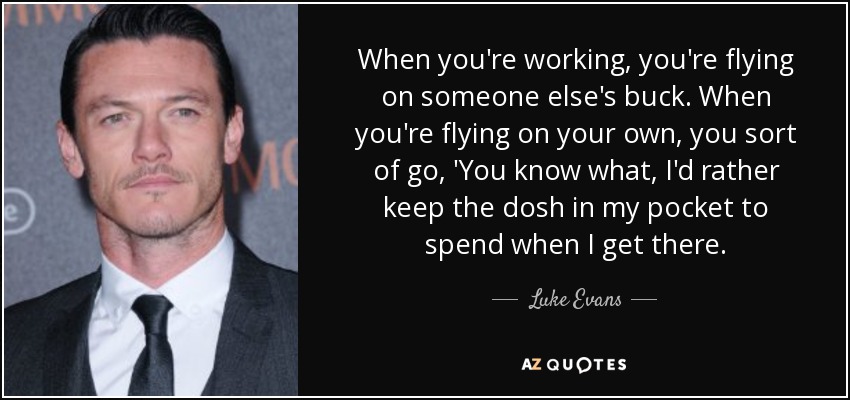 When you're working, you're flying on someone else's buck. When you're flying on your own, you sort of go, 'You know what, I'd rather keep the dosh in my pocket to spend when I get there. - Luke Evans