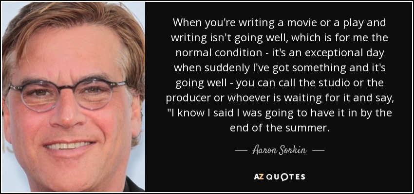 When you're writing a movie or a play and writing isn't going well, which is for me the normal condition - it's an exceptional day when suddenly I've got something and it's going well - you can call the studio or the producer or whoever is waiting for it and say, 