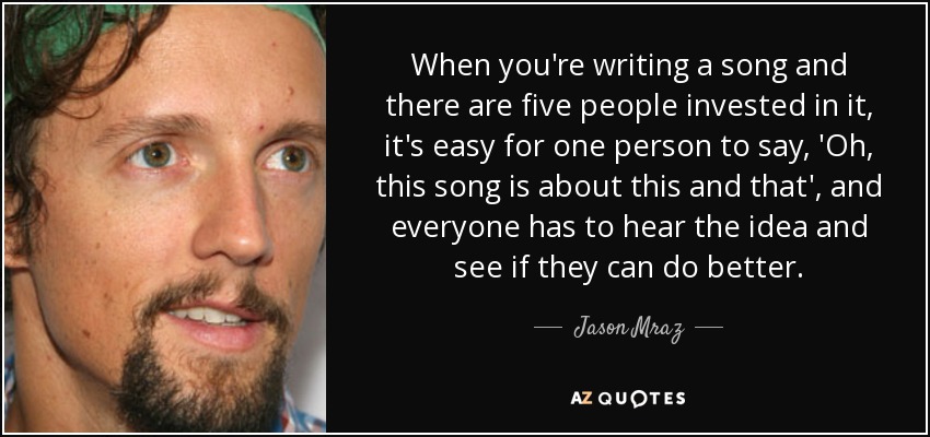 When you're writing a song and there are five people invested in it, it's easy for one person to say, 'Oh, this song is about this and that', and everyone has to hear the idea and see if they can do better. - Jason Mraz